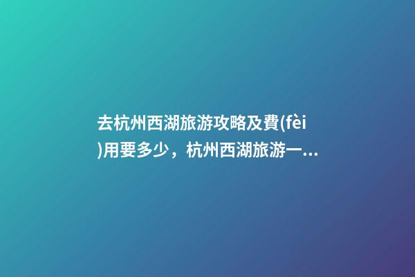 去杭州西湖旅游攻略及費(fèi)用要多少，杭州西湖旅游一周需要多少錢，點(diǎn)擊這篇全明白